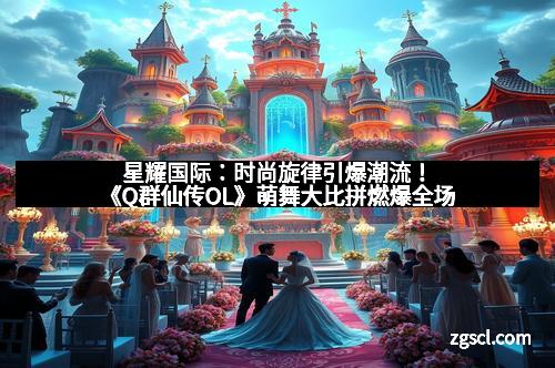 星耀国际：时尚旋律引爆潮流！《Q群仙传OL》萌舞大比拼燃爆全场